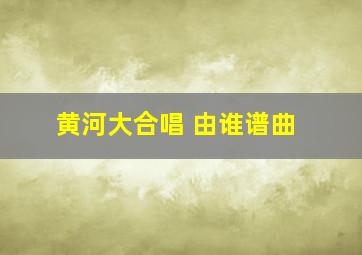 黄河大合唱 由谁谱曲